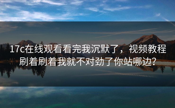 17c在线观看看完我沉默了，视频教程刷着刷着我就不对劲了你站哪边？