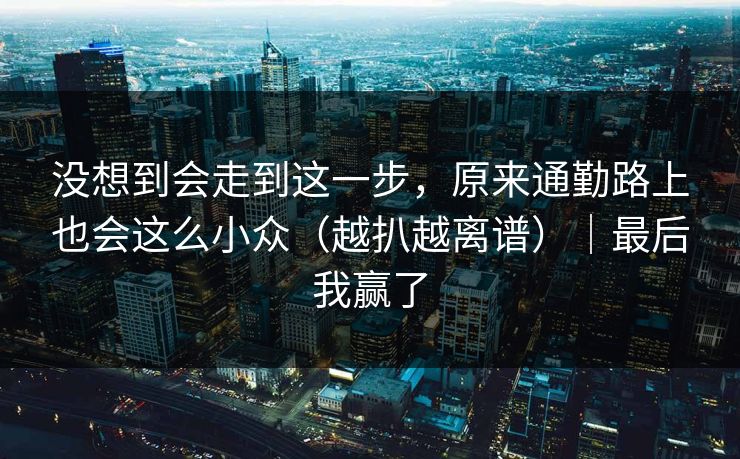 没想到会走到这一步，原来通勤路上也会这么小众（越扒越离谱）｜最后我赢了